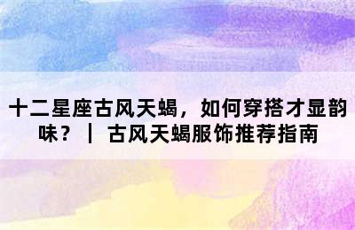 十二星座古风天蝎，如何穿搭才显韵味？｜ 古风天蝎服饰推荐指南
